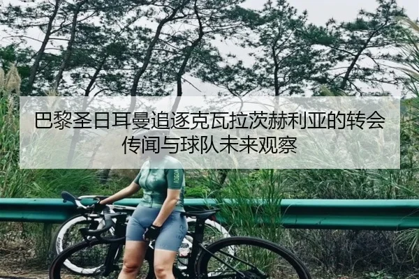巴黎圣日耳曼追逐克瓦拉茨赫利亚的转会传闻与球队未来观察