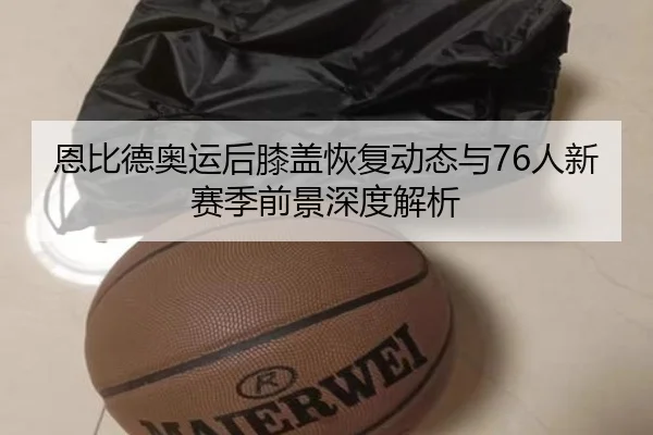 恩比德奥运后膝盖恢复动态与76人新赛季前景深度解析