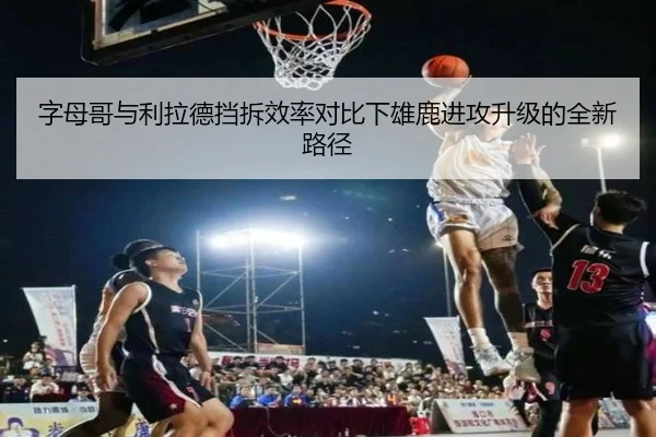 字母哥与利拉德挡拆效率对比下雄鹿进攻升级的全新路径