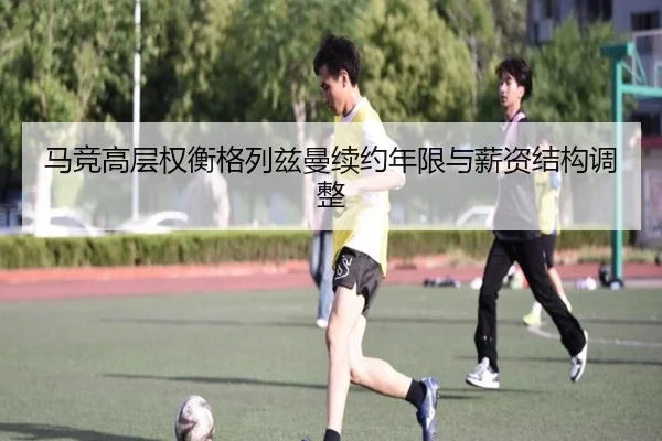 马竞高层权衡格列兹曼续约年限与薪资结构调整（pg）