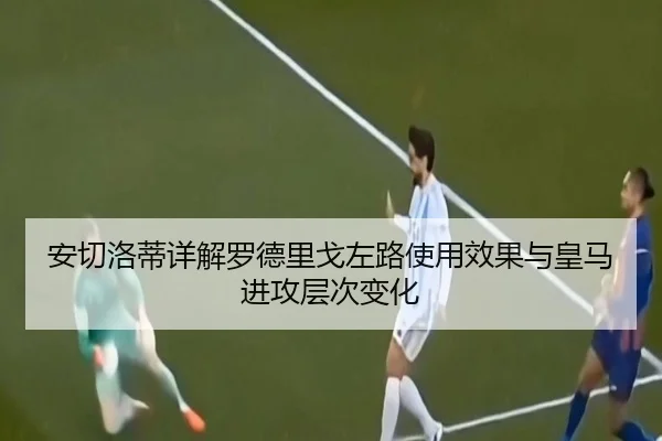 安切洛蒂详解罗德里戈左路使用效果与皇马进攻层次变化