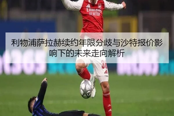 利物浦萨拉赫续约年限分歧与沙特报价影响下的未来走向解析