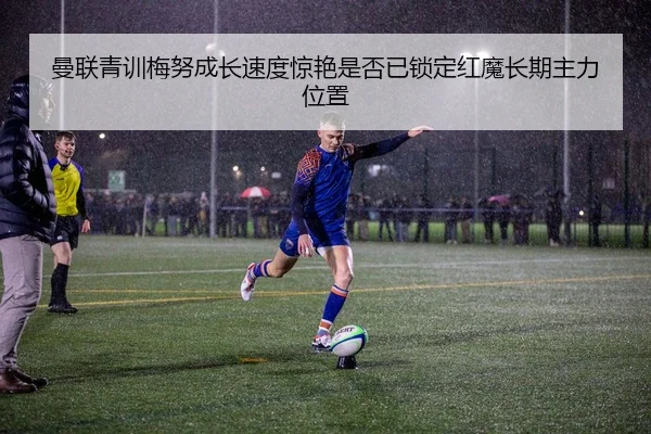 曼联青训梅努成长速度惊艳是否已锁定红魔长期主力位置