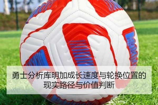 勇士分析库明加成长速度与轮换位置的现实路径与价值判断