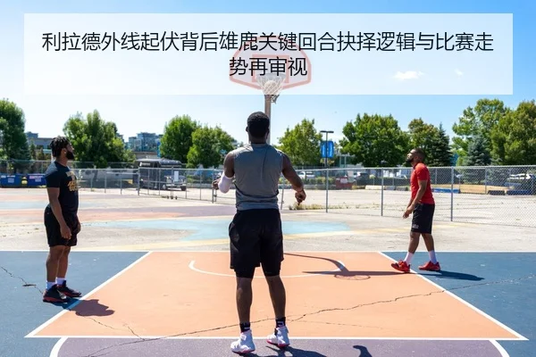 利拉德外线起伏背后雄鹿关键回合抉择逻辑与比赛走势再审视