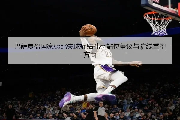 巴萨复盘国家德比失球症结孔德站位争议与防线重塑方向