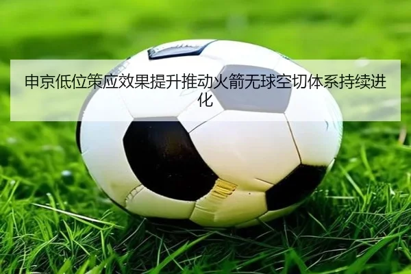 申京低位策应效果提升推动火箭无球空切体系持续进化