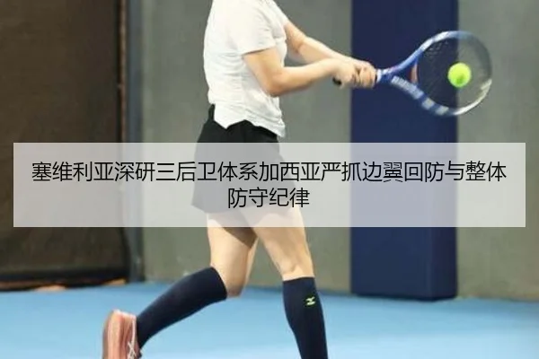 塞维利亚深研三后卫体系加西亚严抓边翼回防与整体防守纪律